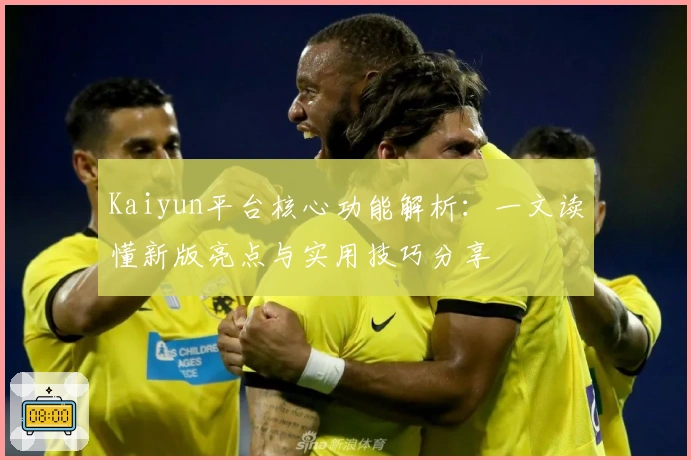 Kaiyun平台核心功能解析：一文读懂新版亮点与实用技巧分享